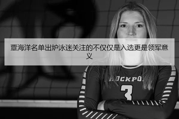 覃海洋名单出炉泳迷关注的不仅仅是入选更是领军意义