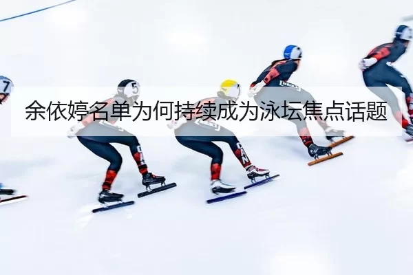 余依婷名单为何持续成为泳坛焦点话题